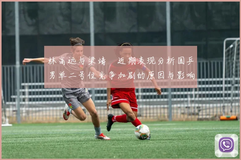 林高远与梁靖崑近期表现分析国乒男单二号位竞争加剧的原因与影响